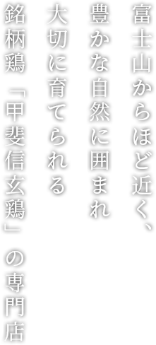 富士山からほど近く、豊かな自然に囲まれ 大切に育てられる 銘柄鶏「甲斐信玄鶏」の専門店